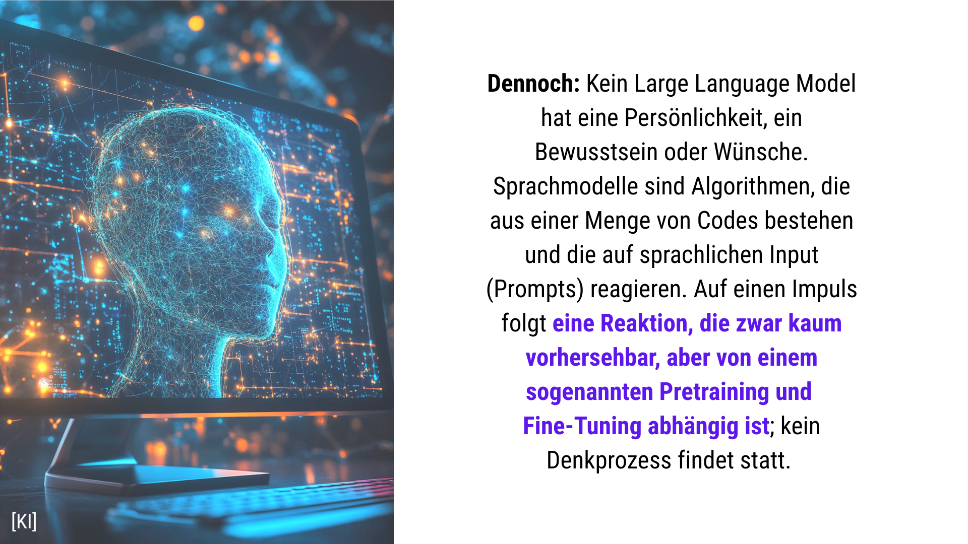 Folie 17 - Folientext: Kein Large Language Model hat eine Persönlichkeit, ein Bewusstsein oder Wünsche. Sprachmodelle sind Algorithmen, die aus einer Menge von Codes bestehen und die auf sprachlichen Input (Prompts) reagieren. Auf einen Impuls folgt eine Reaktion, die vorprogrammiert ist; kein Denkprozess findet statt. Folienbild: Ein Computerbildschirm mit einem freundlichen menschlichen Gesicht darauf bzw. darin, das selbst aus leuchtenden blauen Linien besteht, der Hintergrund ist mit neuronalen Netzen, in Form von hell leuchtenden Lininen in orange und hellblau, beleuchtet. künstlerischer Stil 