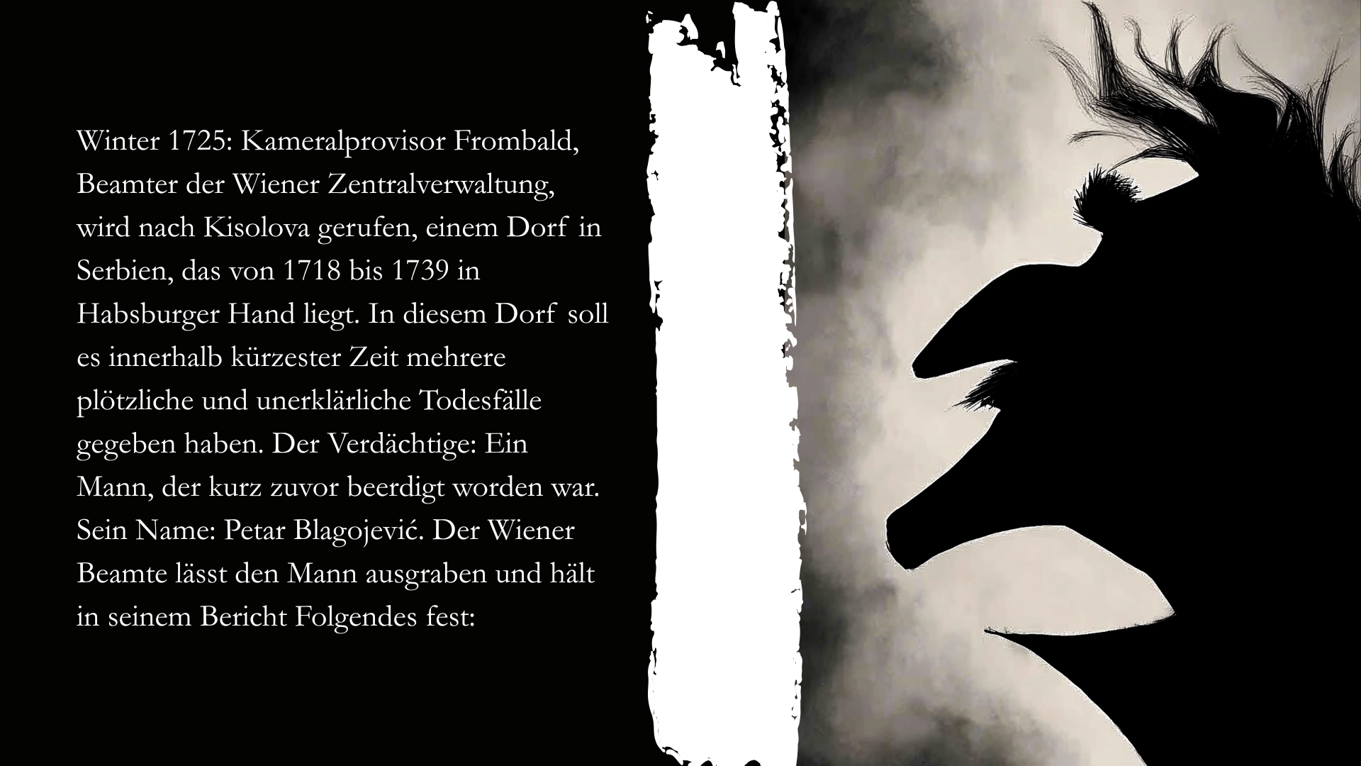 Folie 2 - Auf der rechten Seite ist ein Scherenschnitt eines Mannes mit markanter Nase. Auf der linken Seite steht der Text: Winter 1725: Kameralprovisor Frombald, Beamter der Wiener Zentralverwaltung, wird nach Kisolova gerufen, einem Dorf in Serbien, das von 1718 bis 1739 in Habsburger Hand liegt. In diesem Dorf soll es innerhalb kürzester Zeit mehrere plötzliche und unerklärliche Todesfälle gegeben haben. Der Verdächtige: Ein Mann, der kurz zuvor beerdigt worden war. Sein Name: Petar Blagojević. Der Wiener Beamte lässt den Mann ausgraben und hält in seinem Bericht Folgendes fest: