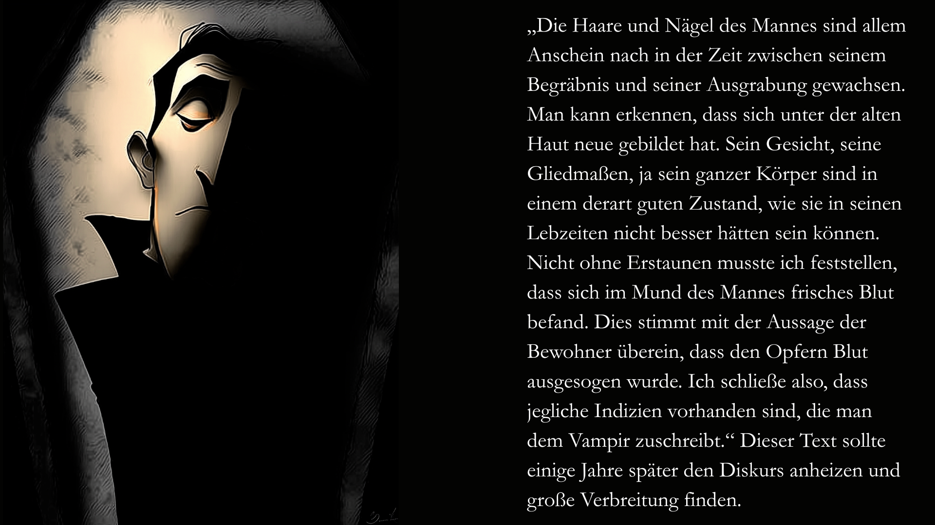 Folie 3 - Auf der linken Seite liegt im Halbschatten ein Vampir mit geschlossenen Augen. Ebenfalls im Stil des Scherenschnitts oder des Schattenspiels. Auf der rechten Seite der Text: Die Haare und Nägel des Mannes sind allem Anschein nach in der Zeit zwischen seinem Begräbnis und seiner Ausgrabung gewachsen. Man kann erkennen, dass sich unter der alten Haut neue gebildet hat. Sein Gesicht, seine Gliedmaßen, ja sein ganzer Körper sind in einem derart guten Zustand, wie sie in seinen Lebzeiten nicht besser hätten sein können. Nicht ohne Erstaunen musste ich feststellen, dass sich im Mund des Mannes frisches Blut befand. Dies stimmt mit der Aussage der Bewohner überein, dass den Opfern Blut ausgesogen wurde. Ich schließe also, dass jegliche Indizien vorhanden sind, die man dem Vampir zuschreibt. Dieser Text sollte einige Jahre später den Diskurs anheizen und große Verbreitung finden.