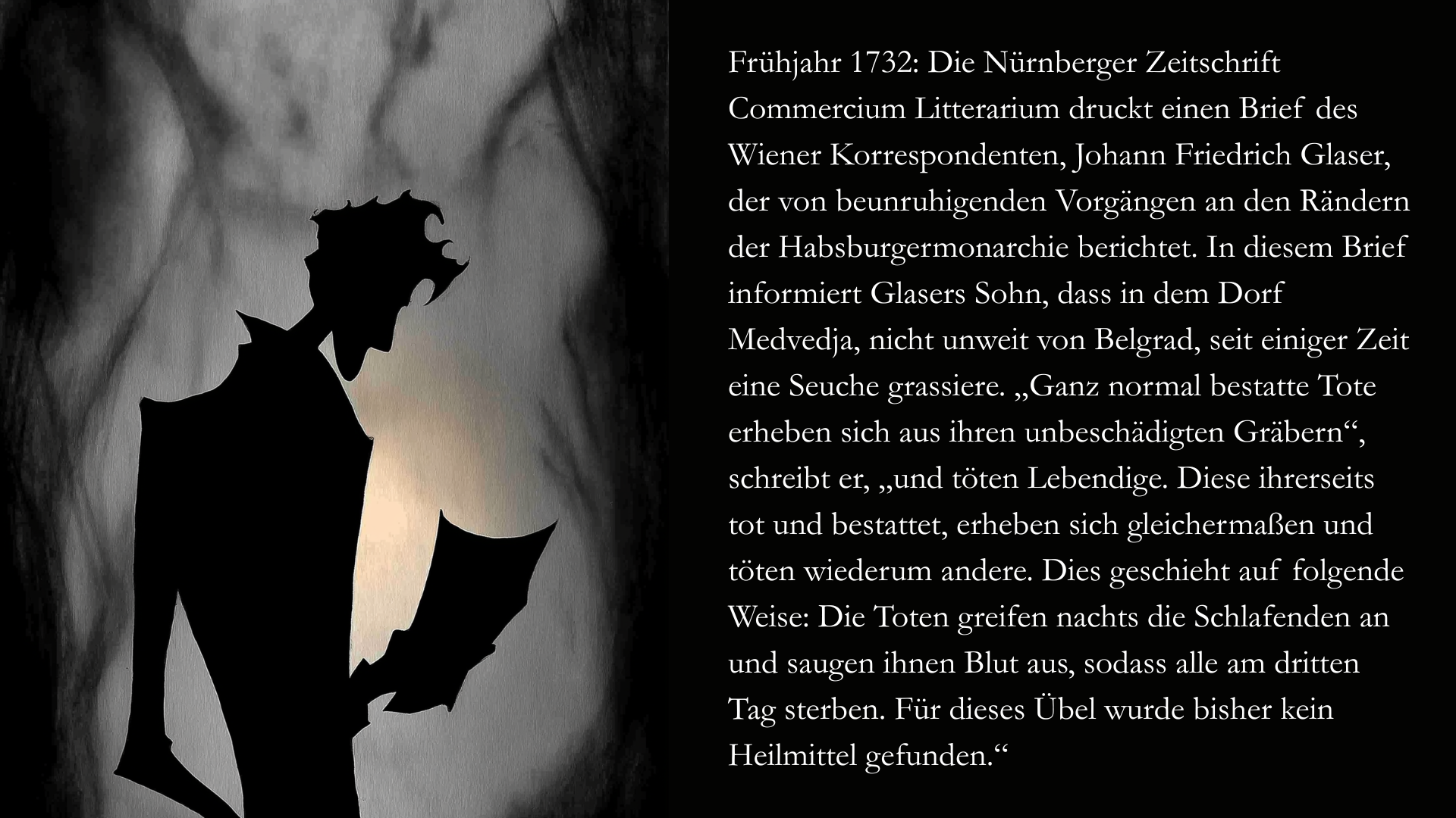 Folie 4 - Auf der linken Seite im Stil des Scherenschnitts oder des Schattenspiels ein Mann, dessen Silhouette man nur erkennt. Er hält einen Brief in der Hand. Auf der rechten Seite der Text: Frühjahr 1732: Die Nürnberger Zeitschrift Commercium Litterarium druckt einen Brief des Wiener Korrespondenten, Johann Friedrich Glaser, der von beunruhigenden Vorgängen an den Rändern der Habsburgermonarchie berichtet. In diesem Brief informiert Glasers Sohn, dass in dem Dorf Medvedja, nicht unweit von Belgrad, seit einiger Zeit eine Seuche grassiere. „Ganz normal bestatte Tote erheben sich aus ihren unbeschädigten Gräbern“, schreibt er, „und töten Lebendige. Diese ihrerseits tot und bestattet, erheben sich gleichermaßen und töten wiederum andere. Dies geschieht auf folgende Weise: Die Toten greifen nachts die Schlafenden an und saugen ihnen Blut aus, sodass alle am dritten Tag sterben. Für dieses Übel wurde bisher kein Heilmittel gefunden.