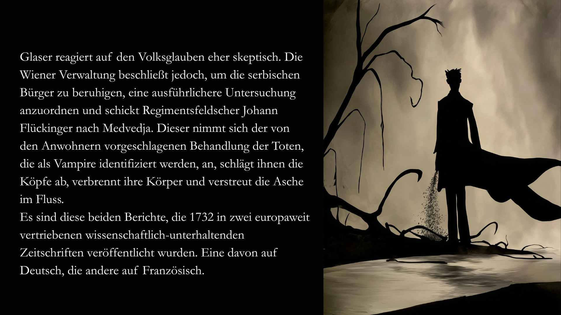 Folie 5 - Auf der rechten Seite im Stil des Scherenschnitts oder des Schattenspiels ein Mann, der an einem Fluss steht und Asche in das Wasser wirft. Im Hintergrund erkennt man ein paar verdorrte Äste. Auf der linken Seite der Text: Glaser reagiert auf den Volksglauben eher skeptisch. Die Wiener Verwaltung beschließt jedoch, um die serbischen Bürger zu beruhigen, eine ausführlichere Untersuchung anzuordnen und schickt Regimentsfeldscher Johann Flückinger nach Medvedja. Dieser nimmt sich der von den Anwohnern vorgeschlagenen Behandlung der Toten, die als Vampire identifiziert werden, an, schlägt ihnen die Köpfe ab, verbrennt ihre Körper und verstreut die Asche im Fluss. 
Es sind diese beiden Berichte, die 1732 in zwei europaweit vertriebenen wissenschaftlich-unterhaltenden Zeitschriften veröffentlicht wurden. Eine davon auf Deutsch, die andere auf Französisch.