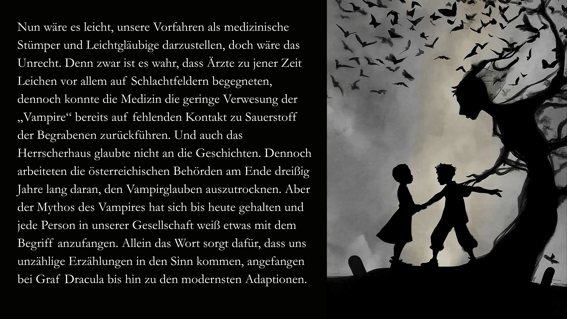 Folie 6 - Auf der rechten Seite im Stil des Scherenschnitts oder des Schattenspiels Zwei Kinder, die auf einem Friedhof spielen. Hinter ihnen scheint sich ein Baum zu ihnen hinab zu beugen. Sein verdorrter Stamm ähnelt einem Menschen und löst sich im Hintergrund in einen Schwarm Fledermäuse auf.  Auf der linken Seite der Text:Nun wäre es leicht, unsere Vorfahren als medizinische Stümper und Leichtgläubige darzustellen, doch wäre das Unrecht. Denn zwar ist es wahr, dass Ärzte zu jener Zeit Leichen vor allem auf Schlachtfeldern begegneten, dennoch konnte die Medizin die geringe Verwesung der „Vampire“ bereits auf fehlenden Kontakt zu Sauerstoff der Begrabenen zurückführen. Und auch das Herrscherhaus glaubte nicht an die Geschichten. Dennoch arbeiteten die österreichischen Behörden am Ende dreißig Jahre lang daran, den Vampirglauben auszutrocknen. Aber der Mythos des Vampires hat sich bis heute gehalten und jede Person in unserer Gesellschaft weiß etwas mit dem Begriff anzufangen. Allein das Wort sorgt dafür, dass uns unzählige Erzählungen in den Sinn kommen, angefangen bei Graf Dracula bis hin zu den modernsten Adaptionen.