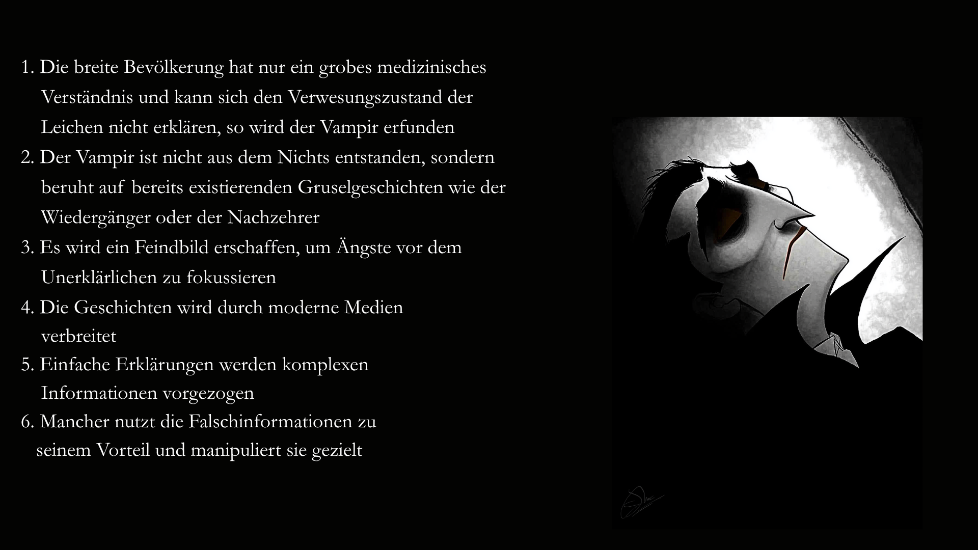 Folie 8 - Auf der rechten Seite im Stil des Scherenschnitts oder des Schattenspiels Seitenansicht eines Vampirs. Nur sein Kopf ist zu sehen. Die Augen sind geschlossen  Auf der linken Seite der Text: 1. Die breite Bevölkerung hat nur ein grobes medizinisches Verständnis und kann sich den Verwesungszustand der Leichen nicht erklären, so wird der Vampir erfunden. 2. Der Vampir ist nicht aus dem Nichts entstanden, sondern beruht auf bereits existierenden Gruselgeschichten wie der Wiedergänger oder der Nachzehrer. 3. Es wird ein Feindbild erschaffen, um Ängste vor dem Unerklärlichen zu fokussieren. 4. Die Geschichten wird durch moderne Medien verbreitet. 5. Einfache Erklärungen werden komplexen     Informationen vorgezogen. 6. Mancher nutzt die Falschinformationen zu seinem Vorteil und manipuliert sie gezielt. 