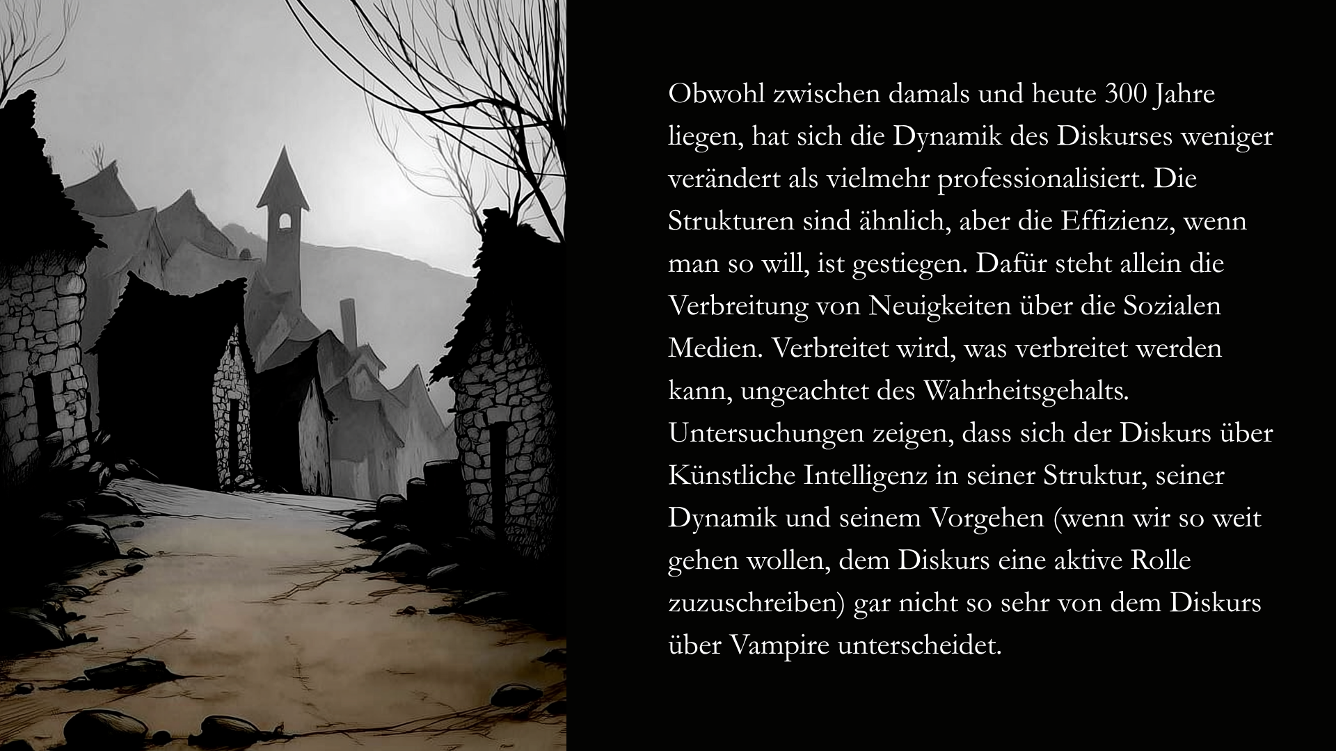 Folie 9 - Die linke Seite zeigt eine Darstellung eines 
eines kleines Dorfes (KI generiert). Die Häuser bestehen aus Steinblöcken und Reetdächern, in der Ferne sieht man einen Kirchturm. Die Szene ist etwas düster, schwarze Vögel fliegen über den Dächern. Die Häuser liegt im Schatten, die hinteren Häuser verlieren sich ein einem Grau, fast wie einem Nebel, der sich über die Gebäude legt. Der grobe Weg, der sich durch das Dorf schlängelt ist leer, keine Person ist zu sehen. Die Darstellung hat etwas holzschnittartiges oder gar scherenschnittartiges.  Auf der rechten Seite der Text: Obwohl zwischen damals und heute 300 Jahre liegen, hat sich die Dynamik des Diskurses weniger verändert als vielmehr professionalisiert. Die Strukturen sind ähnlich, aber die Effizienz, wenn man so will, ist gestiegen. Dafür steht allein die Verbreitung von Neuigkeiten über die Sozialen Medien. Verbreitet wird, was verbreitet werden kann, ungeachtet des Wahrheitsgehalts. Untersuchungen zeigen, dass sich der Diskurs über Künstliche Intelligenz in seiner Struktur, seiner Dynamik und seinem Vorgehen (wenn wir so weit gehen wollen, dem Diskurs eine aktive Rolle zuzuschreiben) gar nicht so sehr von dem Diskurs über Vampire unterscheidet.